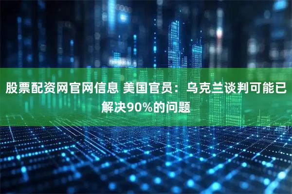 股票配资网官网信息 美国官员：乌克兰谈判可能已解决90%的问题