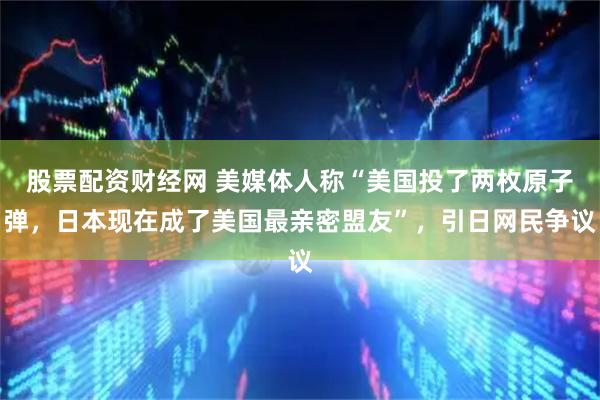 股票配资财经网 美媒体人称“美国投了两枚原子弹，日本现在成了美国最亲密盟友”，引日网民争议