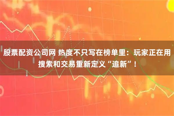 股票配资公司网 热度不只写在榜单里：玩家正在用搜索和交易重新定义“追新”！